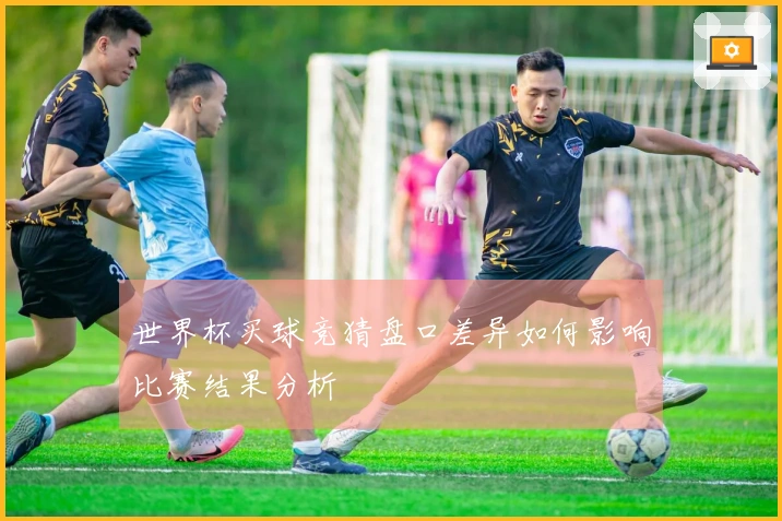 世界杯买球竞猜盘口差异如何影响比赛结果分析